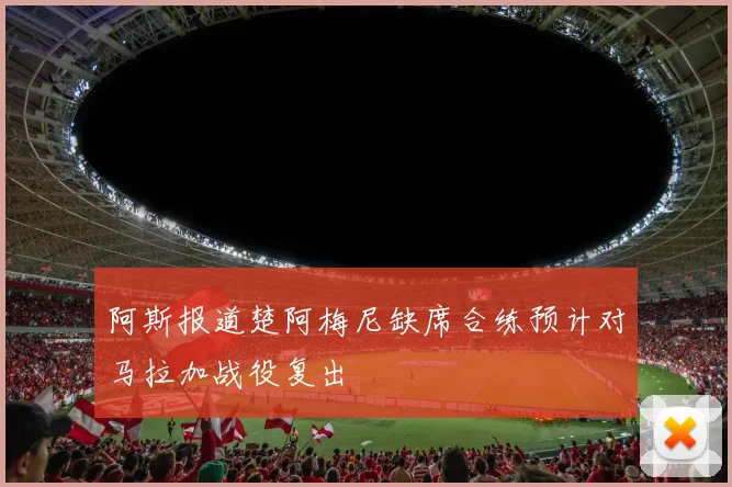 阿斯报道楚阿梅尼缺席合练预计对马拉加战役复出