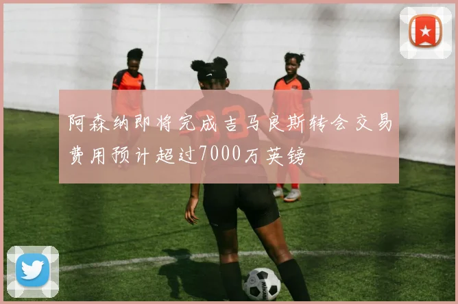 阿森纳即将完成吉马良斯转会交易费用预计超过7000万英镑