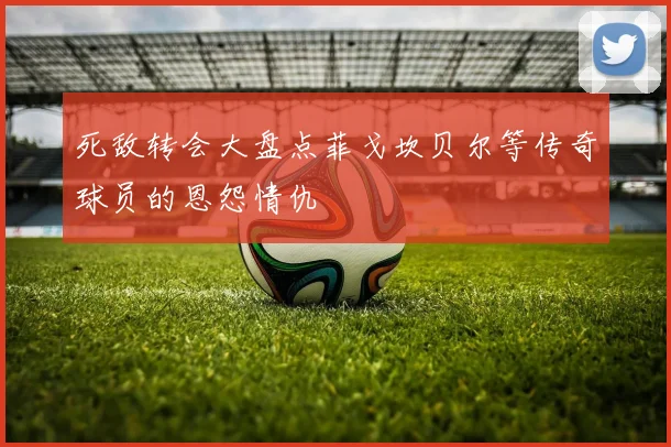 死敌转会大盘点菲戈坎贝尔等传奇球员的恩怨情仇