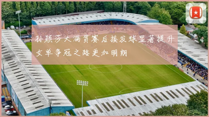 孙颖莎大满贯赛后接发球显著提升女单争冠之路更加明朗