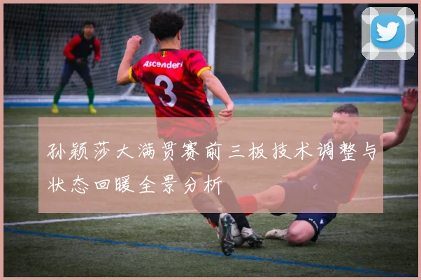 孙颖莎大满贯赛前三板技术调整与状态回暖全景分析
