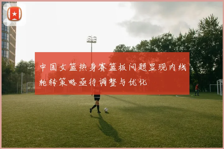 中国女篮热身赛篮板问题显现内线轮转策略亟待调整与优化